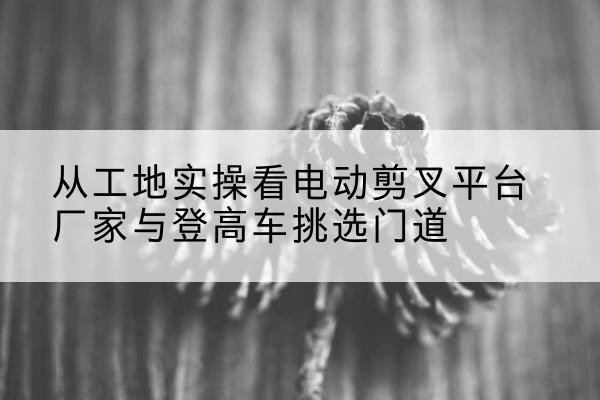 苏尼特左旗电动剪叉升降平台厂家-从工地实操看电动剪叉平台厂家与登高车挑选门道