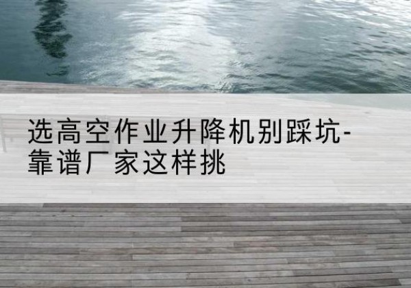 苏尼特左旗剪叉式升降机厂家-选高空作业升降机别踩坑-靠谱厂家这样挑