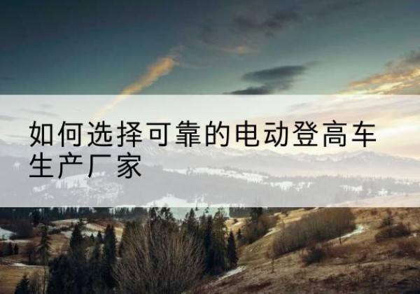 苏尼特左旗电动登高车厂家-如何选择可靠的电动登高车生产厂家